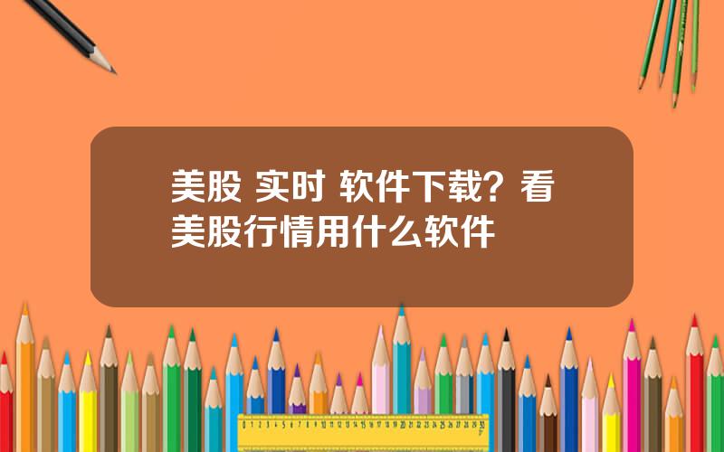 美股 实时 软件下载？看美股行情用什么软件
